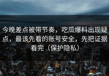 今晚差点被带节奏，吃瓜爆料出现疑点，最该先看的账号安全，先把证据看完（保护隐私）
