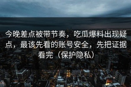 今晚差点被带节奏，吃瓜爆料出现疑点，最该先看的账号安全，先把证据看完（保护隐私）