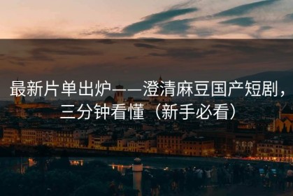 最新片单出炉——澄清麻豆国产短剧，三分钟看懂（新手必看）