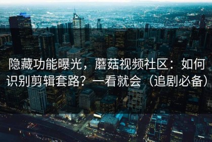隐藏功能曝光，蘑菇视频社区：如何识别剪辑套路？一看就会（追剧必备）