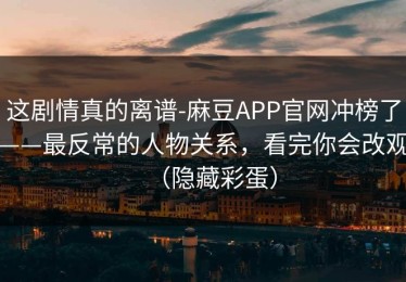 这剧情真的离谱-麻豆APP官网冲榜了——最反常的人物关系，看完你会改观（隐藏彩蛋）