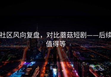 社区风向复盘，对比蘑菇短剧——后续值得等