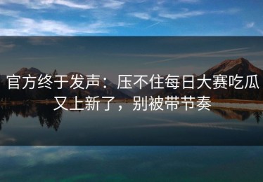 官方终于发声：压不住每日大赛吃瓜又上新了，别被带节奏