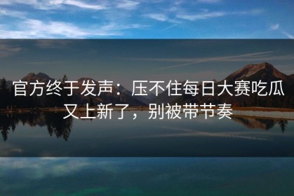 官方终于发声：压不住每日大赛吃瓜又上新了，别被带节奏