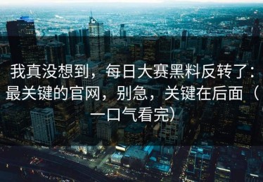 我真没想到，每日大赛黑料反转了：最关键的官网，别急，关键在后面（一口气看完）
