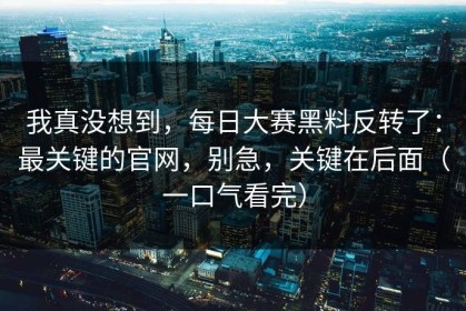 我真没想到，每日大赛黑料反转了：最关键的官网，别急，关键在后面（一口气看完）
