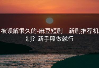 被误解很久的-麻豆短剧｜新剧推荐机制？新手照做就行