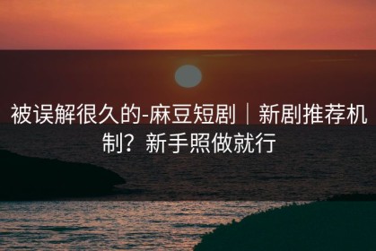 被误解很久的-麻豆短剧｜新剧推荐机制？新手照做就行