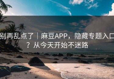 别再乱点了｜麻豆APP，隐藏专题入口？从今天开始不迷路