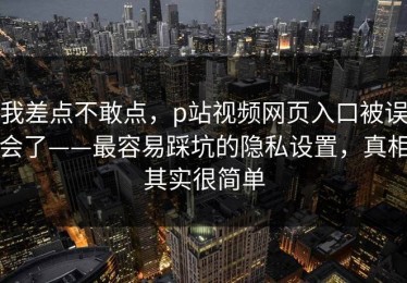 我差点不敢点，p站视频网页入口被误会了——最容易踩坑的隐私设置，真相其实很简单