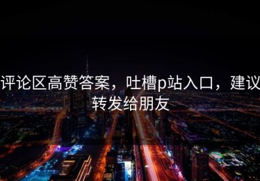 评论区高赞答案，吐槽p站入口，建议转发给朋友