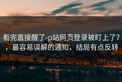 看完直接醒了-p站网页登录被盯上了？，最容易误解的通知，结局有点反转