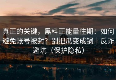 真正的关键，黑料正能量往期：如何避免账号被封？别把瓜变成锅｜反诈避坑（保护隐私）