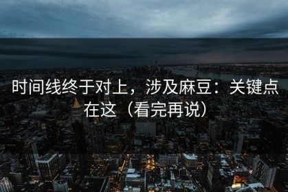 时间线终于对上，涉及麻豆：关键点在这（看完再说）