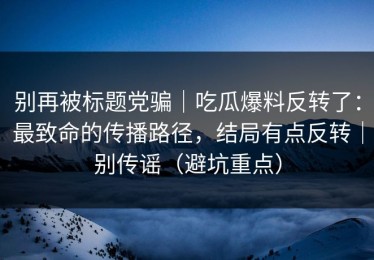 别再被标题党骗｜吃瓜爆料反转了：最致命的传播路径，结局有点反转｜别传谣（避坑重点）