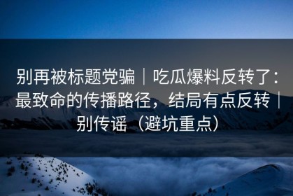 别再被标题党骗｜吃瓜爆料反转了：最致命的传播路径，结局有点反转｜别传谣（避坑重点）