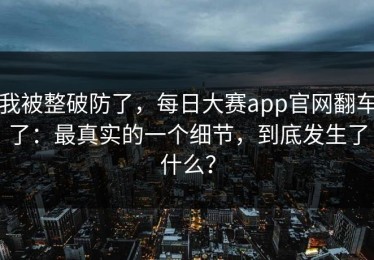 我被整破防了，每日大赛app官网翻车了：最真实的一个细节，到底发生了什么？