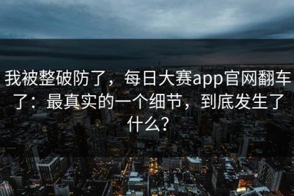 我被整破防了，每日大赛app官网翻车了：最真实的一个细节，到底发生了什么？