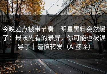 今晚差点被带节奏｜明星黑料突然爆了：最该先看的录屏，你可能也被误导了｜谨慎转发（AI鉴谣）