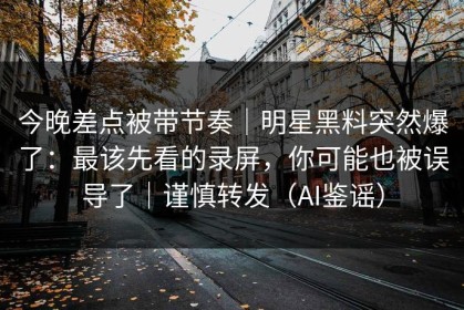 今晚差点被带节奏｜明星黑料突然爆了：最该先看的录屏，你可能也被误导了｜谨慎转发（AI鉴谣）