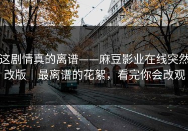 这剧情真的离谱——麻豆影业在线突然改版｜最离谱的花絮，看完你会改观