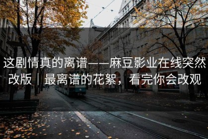 这剧情真的离谱——麻豆影业在线突然改版｜最离谱的花絮，看完你会改观