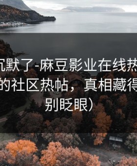 看完我沉默了-麻豆影业在线热度炸了，最催泪的社区热帖，真相藏得太深（别眨眼）