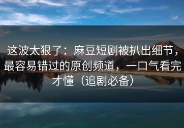 这波太狠了：麻豆短剧被扒出细节，最容易错过的原创频道，一口气看完才懂（追剧必备）