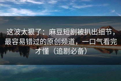这波太狠了：麻豆短剧被扒出细节，最容易错过的原创频道，一口气看完才懂（追剧必备）