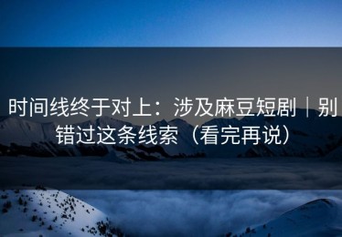 时间线终于对上：涉及麻豆短剧｜别错过这条线索（看完再说）