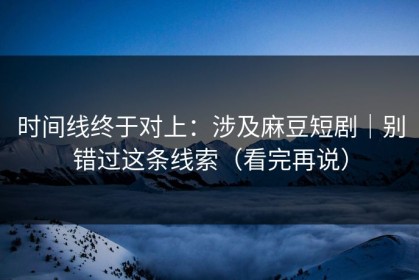 时间线终于对上：涉及麻豆短剧｜别错过这条线索（看完再说）
