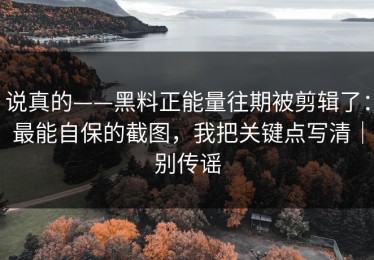 说真的——黑料正能量往期被剪辑了：最能自保的截图，我把关键点写清｜别传谣