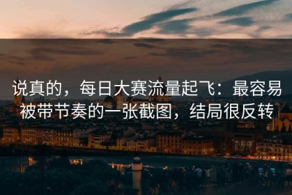 说真的，每日大赛流量起飞：最容易被带节奏的一张截图，结局很反转