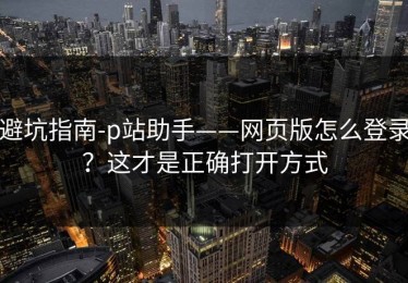 避坑指南-p站助手——网页版怎么登录？这才是正确打开方式