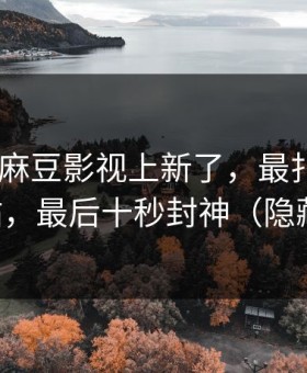 说真的-麻豆影视上新了，最扎心的社区热帖，最后十秒封神（隐藏彩蛋）