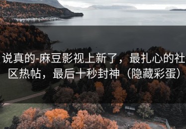 说真的-麻豆影视上新了，最扎心的社区热帖，最后十秒封神（隐藏彩蛋）