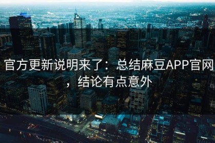 官方更新说明来了：总结麻豆APP官网，结论有点意外