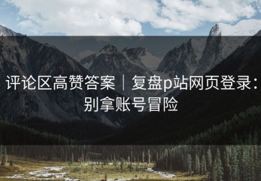 评论区高赞答案｜复盘p站网页登录：别拿账号冒险
