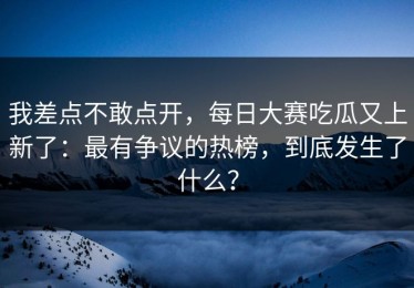 我差点不敢点开，每日大赛吃瓜又上新了：最有争议的热榜，到底发生了什么？