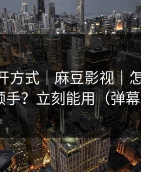 正确打开方式｜麻豆影视｜怎么用APP更顺手？立刻能用（弹幕炸了）