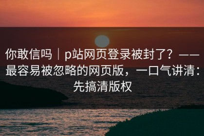 你敢信吗｜p站网页登录被封了？——最容易被忽略的网页版，一口气讲清：先搞清版权