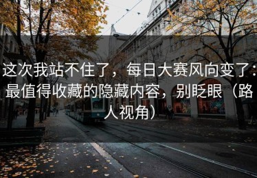 这次我站不住了，每日大赛风向变了：最值得收藏的隐藏内容，别眨眼（路人视角）