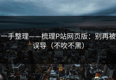 一手整理——梳理P站网页版：别再被误导（不吹不黑）