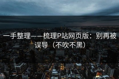 一手整理——梳理P站网页版：别再被误导（不吹不黑）