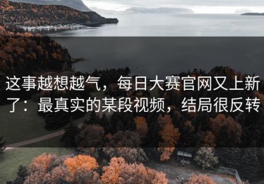 这事越想越气，每日大赛官网又上新了：最真实的某段视频，结局很反转