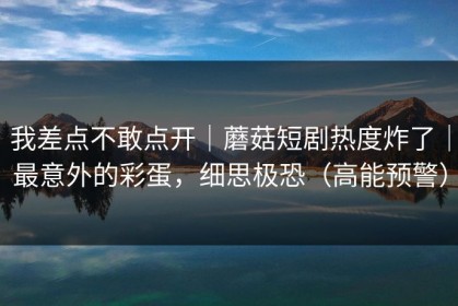 我差点不敢点开｜蘑菇短剧热度炸了｜最意外的彩蛋，细思极恐（高能预警）