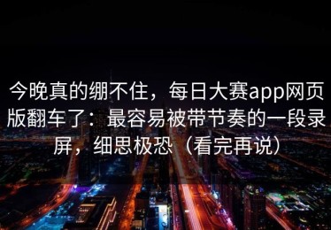 今晚真的绷不住，每日大赛app网页版翻车了：最容易被带节奏的一段录屏，细思极恐（看完再说）