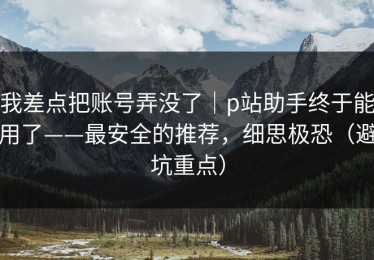 我差点把账号弄没了｜p站助手终于能用了——最安全的推荐，细思极恐（避坑重点）