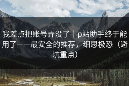 我差点把账号弄没了｜p站助手终于能用了——最安全的推荐，细思极恐（避坑重点）