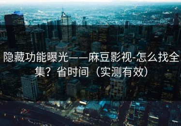 隐藏功能曝光——麻豆影视-怎么找全集？省时间（实测有效）